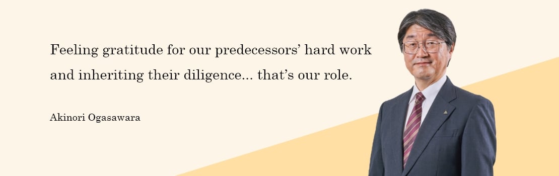 Feeling gratitude for our predecessors’ hard work and inheriting their diligence... that’s our role. Akinori Ogasawara